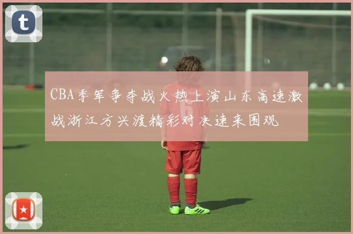 CBA季军争夺战火热上演山东高速激战浙江方兴渡精彩对决速来围观